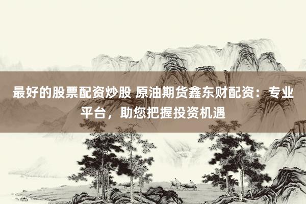 最好的股票配资炒股 原油期货鑫东财配资：专业平台，助您把握投资机遇