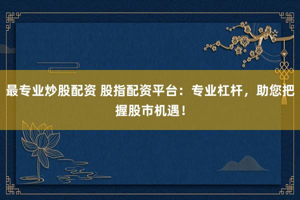 最专业炒股配资 股指配资平台：专业杠杆，助您把握股市机遇！