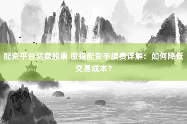 配资平台买卖股票 股指配资手续费详解：如何降低交易成本？