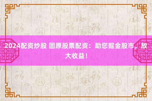 2024配资炒股 固原股票配资：助您掘金股市，放大收益！