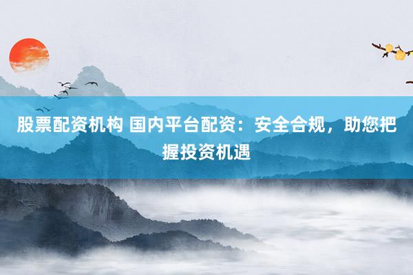 股票配资机构 国内平台配资：安全合规，助您把握投资机遇