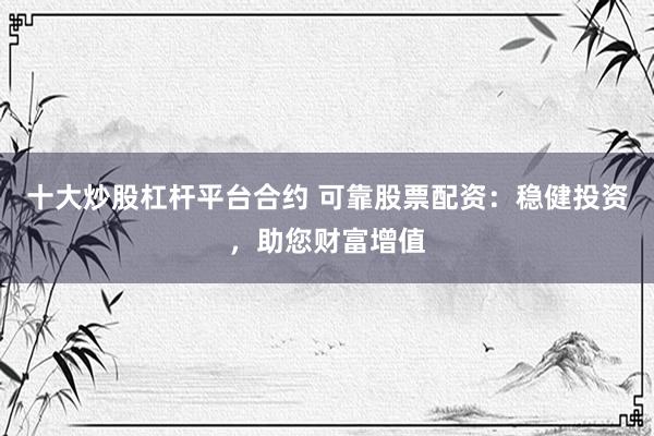 十大炒股杠杆平台合约 可靠股票配资：稳健投资，助您财富增值