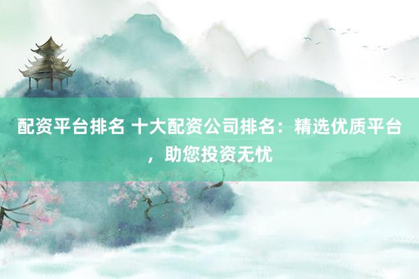 配资平台排名 十大配资公司排名：精选优质平台，助您投资无忧