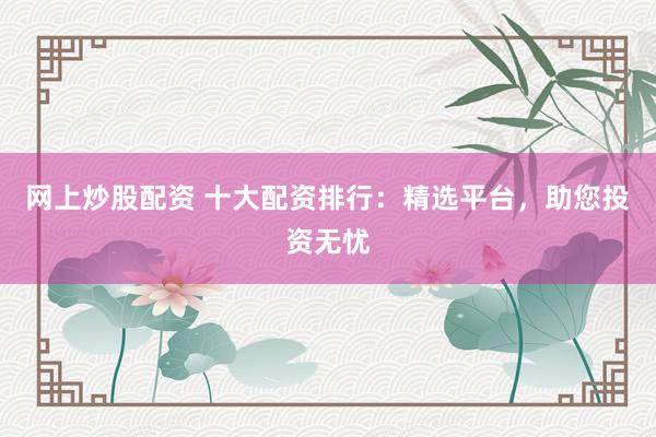 网上炒股配资 十大配资排行：精选平台，助您投资无忧