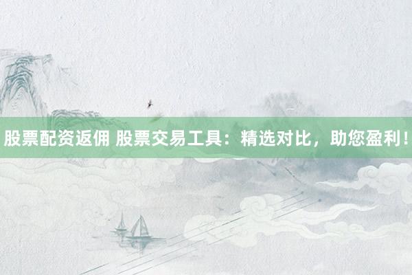 股票配资返佣 股票交易工具：精选对比，助您盈利！