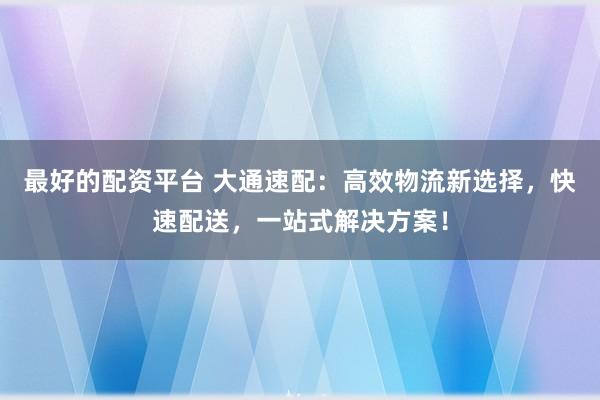 最好的配资平台 大通速配：高效物流新选择，快速配送，一站式解决方案！