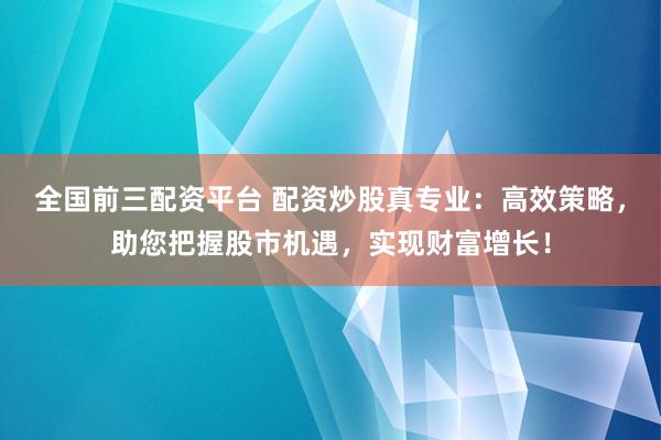 全国前三配资平台 配资炒股真专业：高效策略，助您把握股市机遇，实现财富增长！