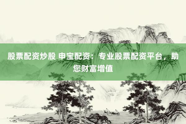 股票配资炒股 申宝配资：专业股票配资平台，助您财富增值