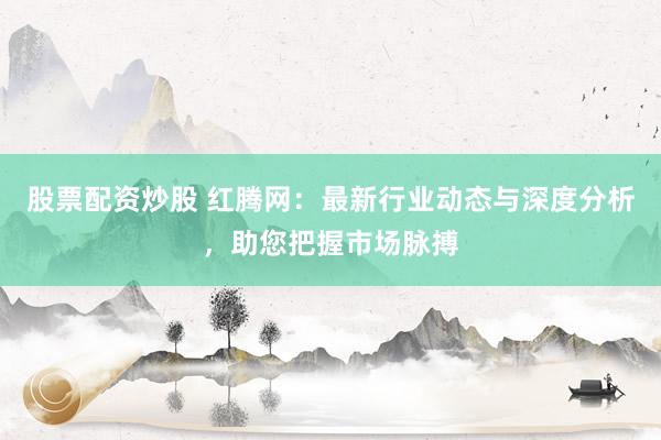 股票配资炒股 红腾网：最新行业动态与深度分析，助您把握市场脉搏