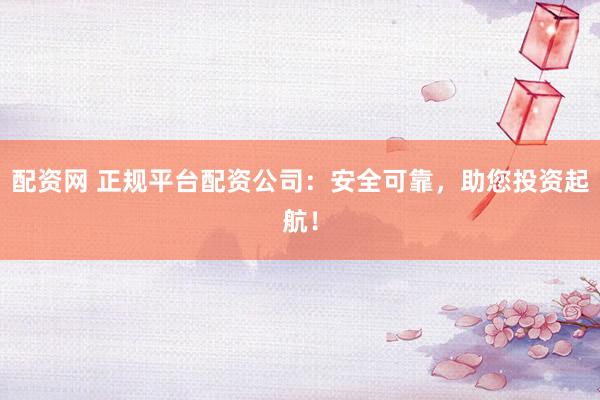 配资网 正规平台配资公司：安全可靠，助您投资起航！