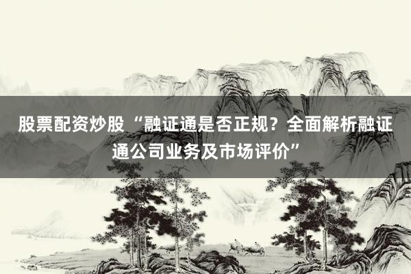 股票配资炒股 “融证通是否正规？全面解析融证通公司业务及市场评价”