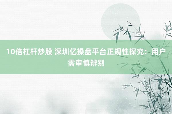 10倍杠杆炒股 深圳亿操盘平台正规性探究：用户需审慎辨别
