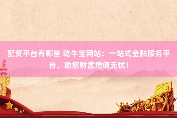 配资平台有哪些 乾牛宝网站：一站式金融服务平台，助您财富增值无忧！