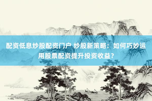 配资低息炒股配资门户 炒股新策略：如何巧妙运用股票配资提升投资收益？