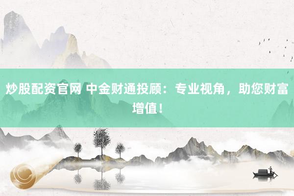 炒股配资官网 中金财通投顾：专业视角，助您财富增值！