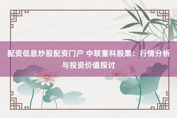 配资低息炒股配资门户 中联重科股票：行情分析与投资价值探讨
