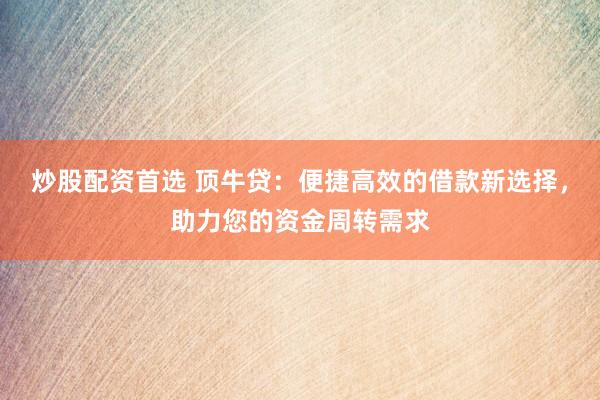 炒股配资首选 顶牛贷：便捷高效的借款新选择，助力您的资金周转需求