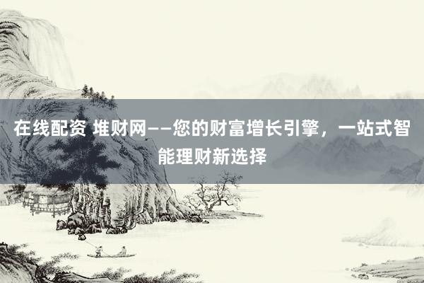 在线配资 堆财网——您的财富增长引擎，一站式智能理财新选择