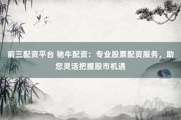 前三配资平台 驰牛配资：专业股票配资服务，助您灵活把握股市机遇