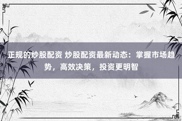 正规的炒股配资 炒股配资最新动态：掌握市场趋势，高效决策，投资更明智