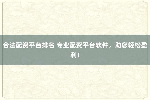 合法配资平台排名 专业配资平台软件，助您轻松盈利！