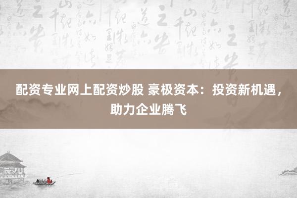 配资专业网上配资炒股 豪极资本：投资新机遇，助力企业腾飞