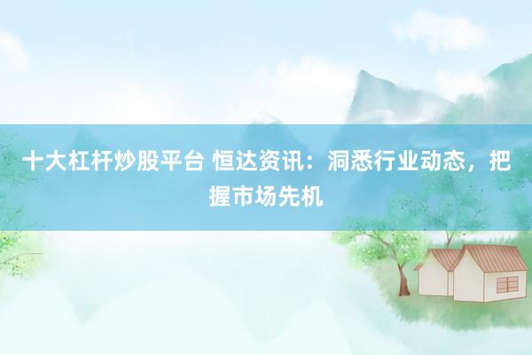 十大杠杆炒股平台 恒达资讯：洞悉行业动态，把握市场先机