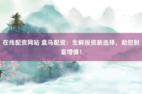 在线配资网站 盒马配资：生鲜投资新选择，助您财富增值！