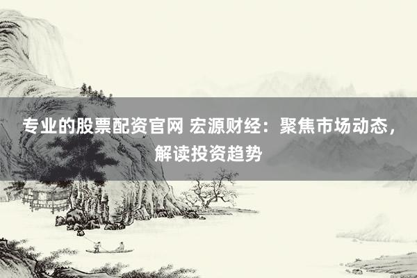 专业的股票配资官网 宏源财经：聚焦市场动态，解读投资趋势