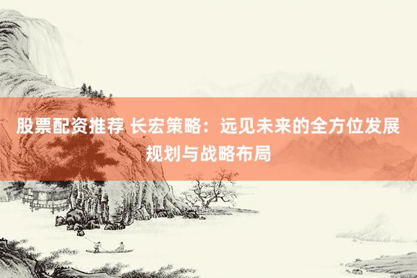 股票配资推荐 长宏策略：远见未来的全方位发展规划与战略布局