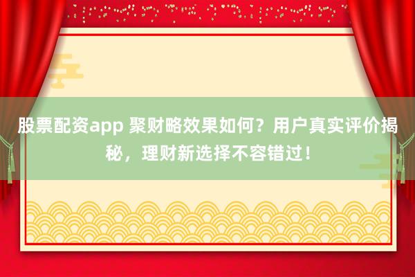 股票配资app 聚财略效果如何？用户真实评价揭秘，理财新选择不容错过！