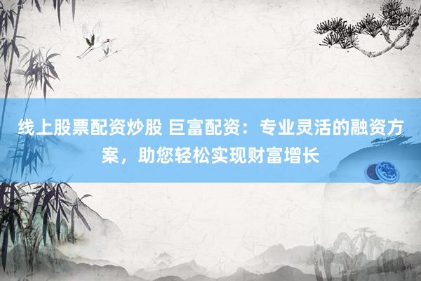 线上股票配资炒股 巨富配资：专业灵活的融资方案，助您轻松实现财富增长