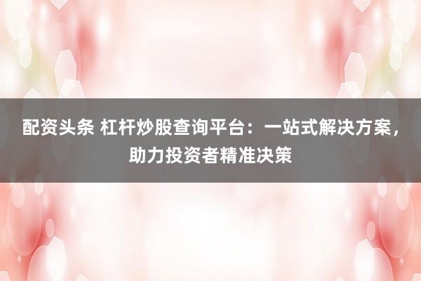 配资头条 杠杆炒股查询平台：一站式解决方案，助力投资者精准决策