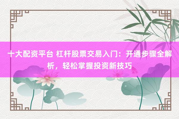 十大配资平台 杠杆股票交易入门：开通步骤全解析，轻松掌握投资新技巧