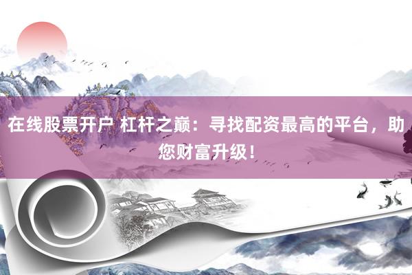 在线股票开户 杠杆之巅：寻找配资最高的平台，助您财富升级！