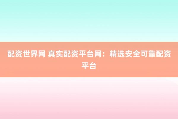 配资世界网 真实配资平台网：精选安全可靠配资平台