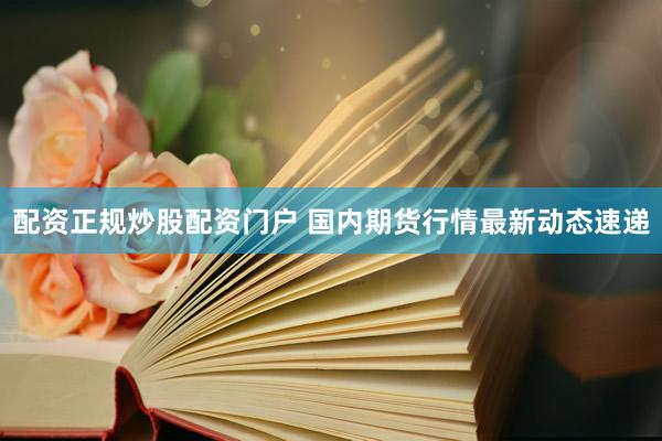 配资正规炒股配资门户 国内期货行情最新动态速递