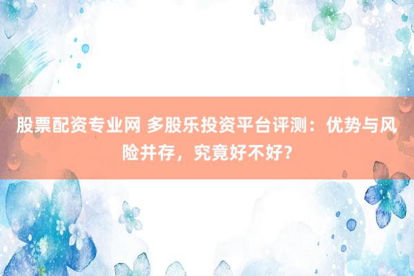 股票配资专业网 多股乐投资平台评测：优势与风险并存，究竟好不好？