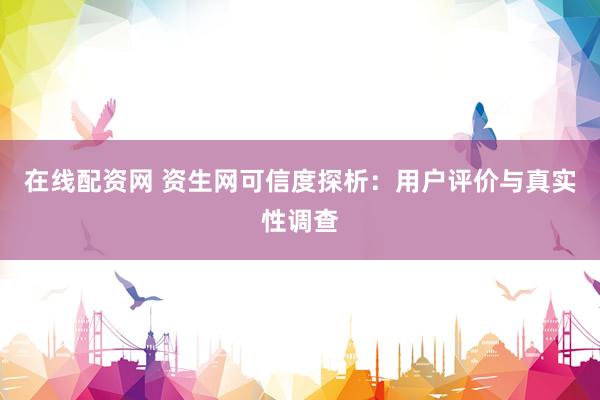 在线配资网 资生网可信度探析：用户评价与真实性调查