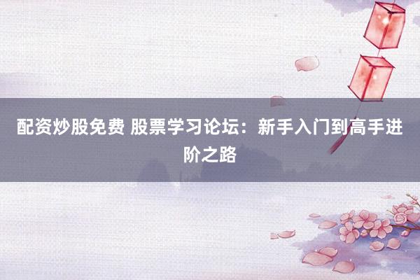 配资炒股免费 股票学习论坛：新手入门到高手进阶之路