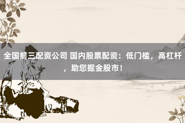 全国前三配资公司 国内股票配资：低门槛，高杠杆，助您掘金股市！