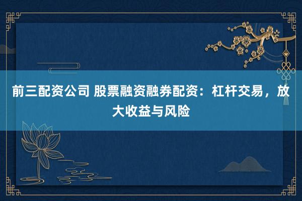前三配资公司 股票融资融券配资：杠杆交易，放大收益与风险