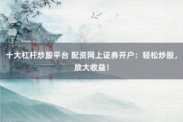 十大杠杆炒股平台 配资网上证券开户：轻松炒股，放大收益！