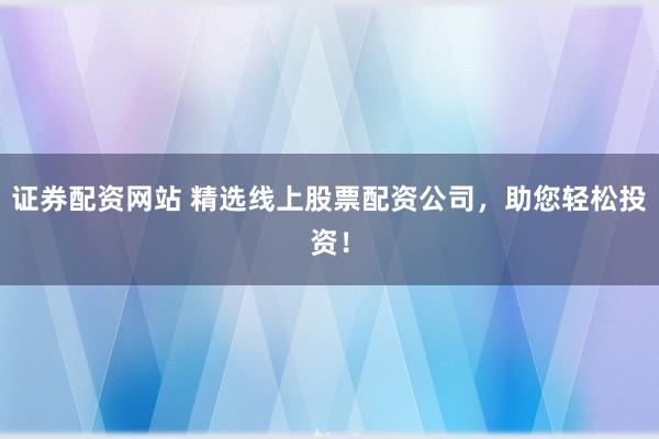 证券配资网站 精选线上股票配资公司，助您轻松投资！
