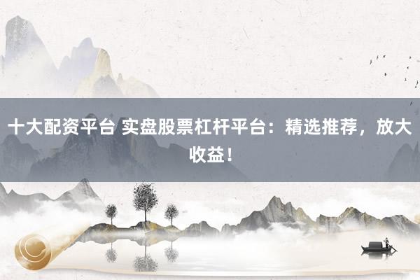 十大配资平台 实盘股票杠杆平台：精选推荐，放大收益！