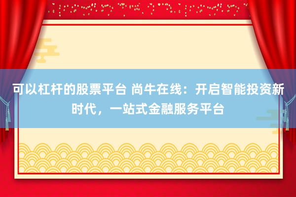 可以杠杆的股票平台 尚牛在线：开启智能投资新时代，一站式金融服务平台
