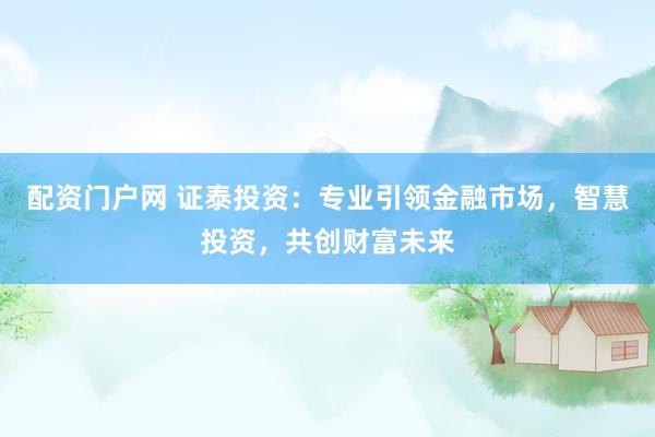 配资门户网 证泰投资：专业引领金融市场，智慧投资，共创财富未来