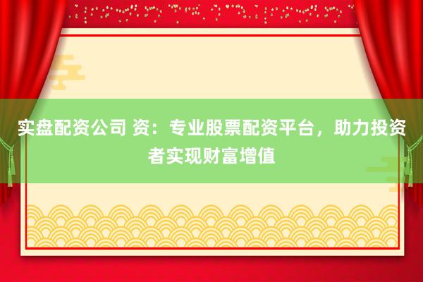 实盘配资公司 资：专业股票配资平台，助力投资者实现财富增值