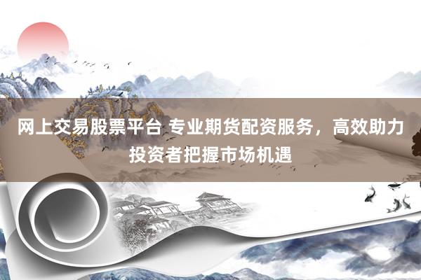 网上交易股票平台 专业期货配资服务，高效助力投资者把握市场机遇