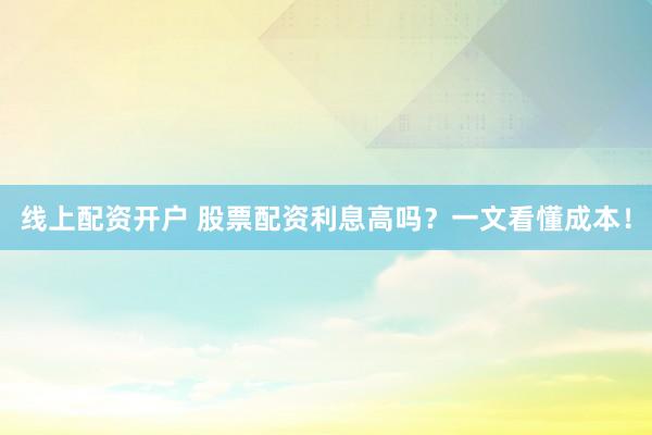线上配资开户 股票配资利息高吗？一文看懂成本！